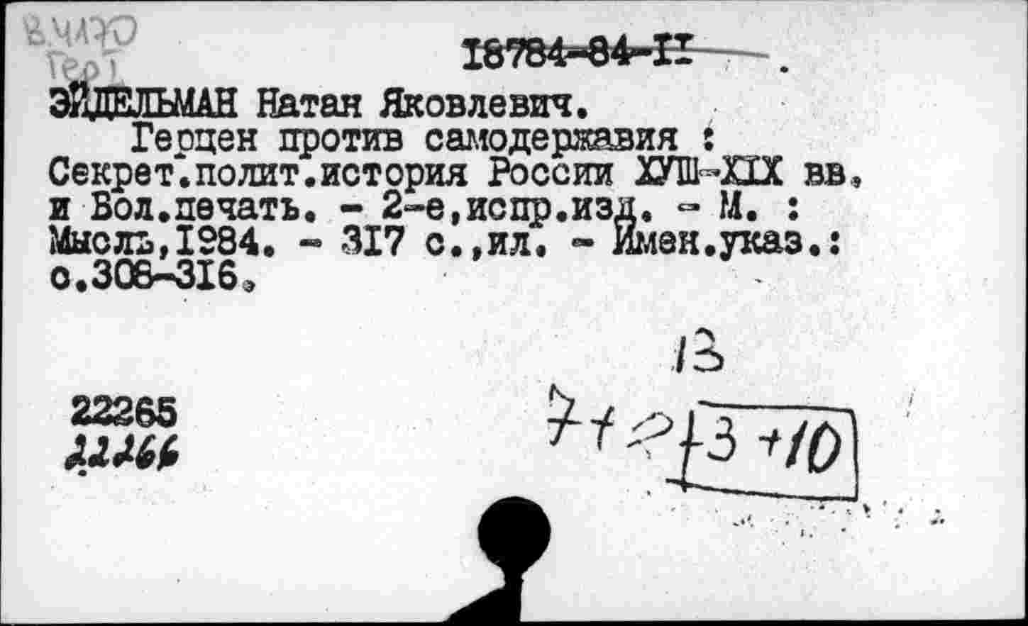 ﻿18784-84-П - .
ЭЙДЕЛЬМАН Натан Яковлевич.
Геоцен против самодержавия 5 Секрет, по лит. история России ХУПЬПХ вв и Вол.печать. - 2-е.испр.изд. - М. : Мысль,1984. - 317 с.,ил. - Имен.укаэ.: о.308—3165
/3>
22265
